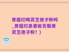 胃糜烂喝灵芝孢子粉吗_胃糜烂患者能否服用灵芝孢子粉？)