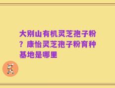 大别山有机灵芝孢子粉？康怡灵芝孢子粉育种基地是哪里