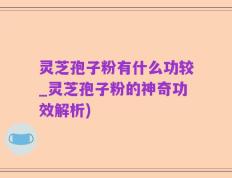 灵芝孢子粉有什么功较_灵芝孢子粉的神奇功效解析)