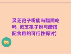 灵芝孢子粉能与醋同吃吗_灵芝孢子粉与醋搭配食用的可行性探讨)