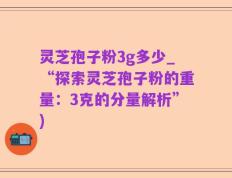 灵芝孢子粉3g多少_“探索灵芝孢子粉的重量：3克的分量解析”)