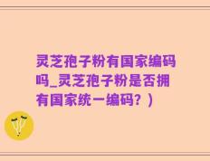 灵芝孢子粉有国家编码吗_灵芝孢子粉是否拥有国家统一编码？)