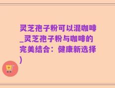 灵芝孢子粉可以混咖啡_灵芝孢子粉与咖啡的完美结合：健康新选择)