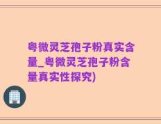 粤微灵芝孢子粉真实含量_粤微灵芝孢子粉含量真实性探究)