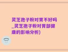 灵芝孢子粉对胃不好吗_灵芝孢子粉对胃部健康的影响分析)