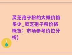 灵芝孢子粉的大概价格多少_灵芝孢子粉价格概览：市场参考价位分析)
