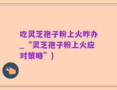 吃灵芝孢子粉上火咋办_“灵芝孢子粉上火应对策略”)