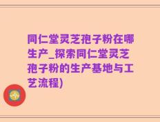 同仁堂灵芝孢子粉在哪生产_探索同仁堂灵芝孢子粉的生产基地与工艺流程)