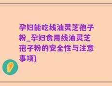 孕妇能吃线油灵芝孢子粉_孕妇食用线油灵芝孢子粉的安全性与注意事项)