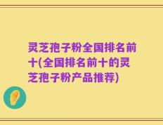灵芝孢子粉全国排名前十(全国排名前十的灵芝孢子粉产品推荐)