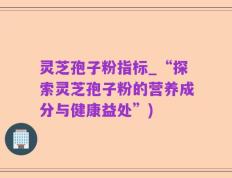 灵芝孢子粉指标_“探索灵芝孢子粉的营养成分与健康益处”)