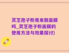 灵芝孢子粉用来做面膜吗_灵芝孢子粉面膜的使用方法与效果探讨)
