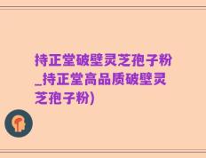 持正堂破壁灵芝孢子粉_持正堂高品质破壁灵芝孢子粉)