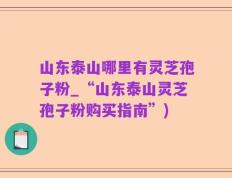 山东泰山哪里有灵芝孢子粉_“山东泰山灵芝孢子粉购买指南”)