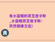 有小蓝帽的灵芝孢子粉_小蓝帽灵芝孢子粉：天然健康之选)