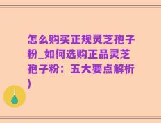 怎么购买正规灵芝孢子粉_如何选购正品灵芝孢子粉：五大要点解析)