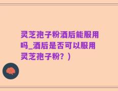 灵芝孢子粉酒后能服用吗_酒后是否可以服用灵芝孢子粉？)
