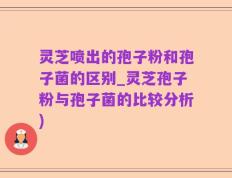 灵芝喷出的孢子粉和孢子菌的区别_灵芝孢子粉与孢子菌的比较分析)