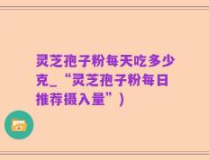 灵芝孢子粉每天吃多少克_“灵芝孢子粉每日推荐摄入量”)