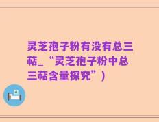 灵芝孢子粉有没有总三萜_“灵芝孢子粉中总三萜含量探究”)