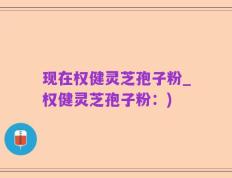 现在权健灵芝孢子粉_权健灵芝孢子粉：)