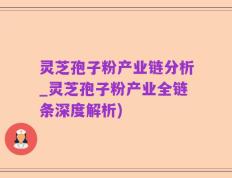 灵芝孢子粉产业链分析_灵芝孢子粉产业全链条深度解析)
