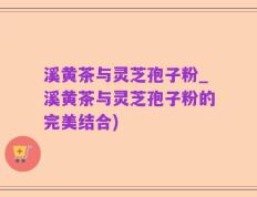 溪黄茶与灵芝孢子粉_溪黄茶与灵芝孢子粉的完美结合)