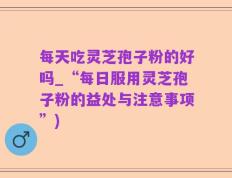 每天吃灵芝孢子粉的好吗_“每日服用灵芝孢子粉的益处与注意事项”)