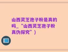 山西灵芝孢子粉是真的吗_“山西灵芝孢子粉真伪探究”)
