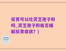 反胃可以吃灵芝孢子粉吗_灵芝孢子粉能否缓解反胃症状？)