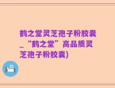 鹤之堂灵芝孢子粉胶囊_“鹤之堂”高品质灵芝孢子粉胶囊)