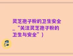 灵芝孢子粉的卫生安全_“关注灵芝孢子粉的卫生与安全”)