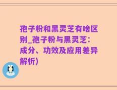 孢子粉和黑灵芝有啥区别_孢子粉与黑灵芝：成分、功效及应用差异解析)
