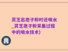 灵芝出孢子粉时还喷水_灵芝孢子粉采集过程中的喷水技术)