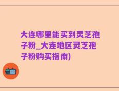 大连哪里能买到灵芝孢子粉_大连地区灵芝孢子粉购买指南)