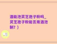 酒能泡灵芝孢子粉吗_灵芝孢子粉能否用酒泡制？)