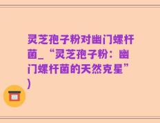 灵芝孢子粉对幽门螺杆菌_“灵芝孢子粉：幽门螺杆菌的天然克星”)