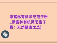 添富林有机灵芝孢子粉_添富林有机灵芝孢子粉：天然健康之选)