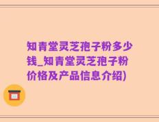 知青堂灵芝孢子粉多少钱_知青堂灵芝孢子粉价格及产品信息介绍)