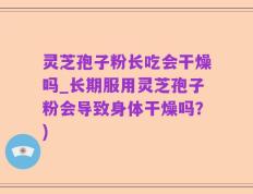 灵芝孢子粉长吃会干燥吗_长期服用灵芝孢子粉会导致身体干燥吗？)