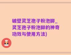 破壁灵芝孢子粉泡脚_灵芝孢子粉泡脚的神奇功效与使用方法)