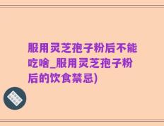服用灵芝孢子粉后不能吃啥_服用灵芝孢子粉后的饮食禁忌)