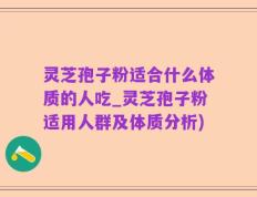 灵芝孢子粉适合什么体质的人吃_灵芝孢子粉适用人群及体质分析)