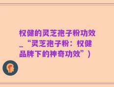 权健的灵芝孢子粉功效_“灵芝孢子粉：权健品牌下的神奇功效”)