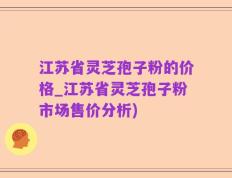 江苏省灵芝孢子粉的价格_江苏省灵芝孢子粉市场售价分析)