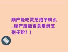 顺产能吃灵芝孢子粉么_顺产后能否食用灵芝孢子粉？)