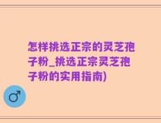 怎样挑选正宗的灵芝孢子粉_挑选正宗灵芝孢子粉的实用指南)
