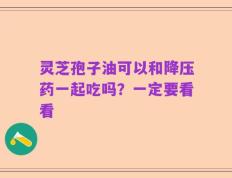 灵芝孢子油可以和降压药一起吃吗？一定要看看
