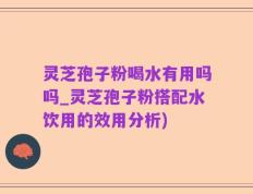 灵芝孢子粉喝水有用吗吗_灵芝孢子粉搭配水饮用的效用分析)