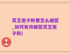 灵芝孢子粉要怎么破壁_如何有效破壁灵芝孢子粉)